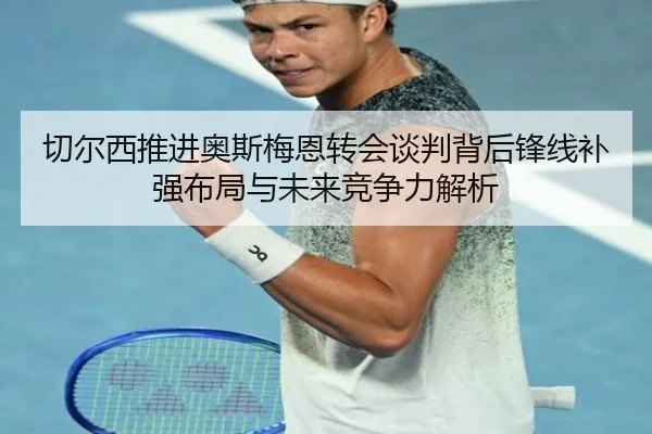 切尔西推进奥斯梅恩转会谈判背后锋线补强布局与未来竞争力解析