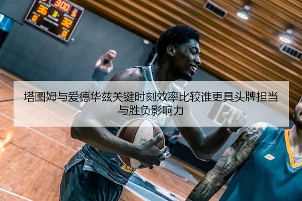 塔图姆与爱德华兹关键时刻效率比较谁更具头牌担当与胜负影响力