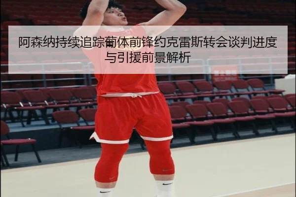 阿森纳持续追踪葡体前锋约克雷斯转会谈判进度与引援前景解析